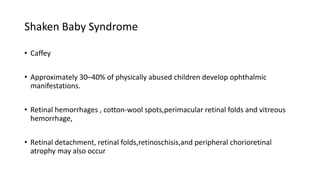 Shaken Baby Syndrome
• Caffey
• Approximately 30–40% of physically abused children develop ophthalmic
manifestations.
• Retinal hemorrhages , cotton-wool spots,perimacular retinal folds and vitreous
hemorrhage,
• Retinal detachment, retinal folds,retinoschisis,and peripheral chorioretinal
atrophy may also occur
 