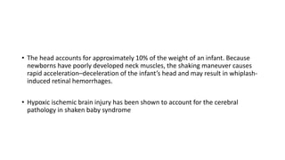 • The head accounts for approximately 10% of the weight of an infant. Because
newborns have poorly developed neck muscles, the shaking maneuver causes
rapid acceleration–deceleration of the infant’s head and may result in whiplash-
induced retinal hemorrhages.
• Hypoxic ischemic brain injury has been shown to account for the cerebral
pathology in shaken baby syndrome
 