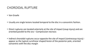 CHOROIDAL RUPTURE
• Von Graefe
• Usually are single lesions located temporal to the disc in a concentric fashion.
• Direct ruptures are located anteriorly at the site of impact (coup injury) and are
oriented parallel to the ora – Compression necrosis
• Indirect choroidal ruptures occur opposite the site of impact (contrecoup injury) -
appear as the typical curvilinear shaped lesion of the posterior pole, oriented
concentric with the disc margin
 