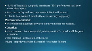  ~95% of Traumatic tympanic membrane (TM) perforations heal by 6
weeks after injury
 Keep the ear dry and treat concurrent infection if present
 If fail to heal within 3 months then consider myringoplasty
Ossicular discontinuity
 loss of normal alignment between the three middle ear ossicles.
 Location
most common : incudostapedial joint separation* / incudomallelar joint
separation
less common : dislocation of the incus
Rare : stapedovestibular dislocation / ossicular fracture
 