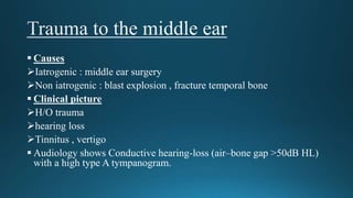  Causes
Iatrogenic : middle ear surgery
Non iatrogenic : blast explosion , fracture temporal bone
 Clinical picture
H/O trauma
hearing loss
Tinnitus , vertigo
 Audiology shows Conductive hearing-loss (air–bone gap >50dB HL)
with a high type A tympanogram.
 