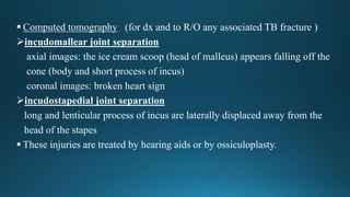 Computed tomography (for dx and to R/O any associated TB fracture )
incudomallear joint separation
axial images: the ice cream scoop (head of malleus) appears falling off the
cone (body and short process of incus)
coronal images: broken heart sign
incudostapedial joint separation
long and lenticular process of incus are laterally displaced away from the
head of the stapes
 These injuries are treated by hearing aids or by ossiculoplasty.
 