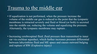 • If equalization is not performed, when the pressure increase the
volume of the middle ear gas is reduced to the point that the tympanic
membrane is retracted severely and fluid or blood (or both) is secreted
into the middle ear, reducing the volume and equalizing the pressure.
Alternately, the tympanic membrane may rupture .
• Increasing cerebrospinal fluid ,fluid pressure then transmitted to inner
ear via cochlear aqueduct, which further increases pressure differential
between labyrinthine fluid and ME space and causes outward bulging
and rupture of RW (Explosive injury)
 