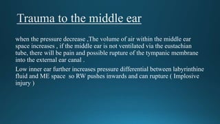 when the pressure decrease ,The volume of air within the middle ear
space increases , if the middle ear is not ventilated via the eustachian
tube, there will be pain and possible rupture of the tympanic membrane
into the external ear canal .
Low inner ear further increases pressure differential between labyrinthine
fluid and ME space so RW pushes inwards and can rupture ( Implosive
injury )
 