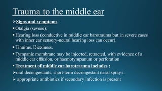 Signs and symptoms
 Otalgia (severe).
 Hearing loss (conductive in middle ear barotrauma but in severe cases
with inner ear sensory-neural hearing loss can occur).
 Tinnitus. Dizziness.
 Tympanic membrane may be injected, retracted, with evidence of a
middle ear effusion, or haemotympanum or perforation
 Treatment of middle ear barotrauma includes ;
oral decongestants, short-term decongestant nasal sprays .
 appropriate antibiotics if secondary infection is present
 