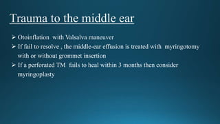  Otoinflation with Valsalva maneuver
 If fail to resolve , the middle-ear effusion is treated with myringotomy
with or without grommet insertion
 If a perforated TM fails to heal within 3 months then consider
myringoplasty
 