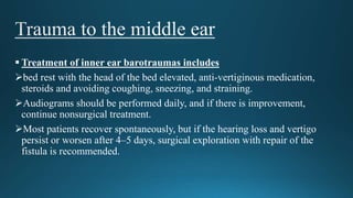  Treatment of inner ear barotraumas includes
bed rest with the head of the bed elevated, anti-vertiginous medication,
steroids and avoiding coughing, sneezing, and straining.
Audiograms should be performed daily, and if there is improvement,
continue nonsurgical treatment.
Most patients recover spontaneously, but if the hearing loss and vertigo
persist or worsen after 4–5 days, surgical exploration with repair of the
fistula is recommended.
 