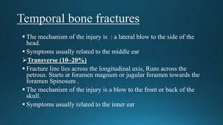  The mechanism of the injury is : a lateral blow to the side of the
head.
 Symptoms usually related to the middle ear
Transverse (10–20%)
 Fracture line lies across the longitudinal axis, Runs across the
petrous. Starts at foramen magnum or jugular foramen towards the
foramen Spinosum .
 The mechanism of the injury is a blow to the front or back of the
skull.
 Symptoms usually related to the inner ear
 