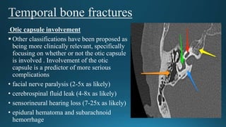 Otic capsule involvement
 Other classifications have been proposed as
being more clinically relevant, specifically
focusing on whether or not the otic capsule
is involved . Involvement of the otic
capsule is a predictor of more serious
complications
• facial nerve paralysis (2-5x as likely)
• cerebrospinal fluid leak (4-8x as likely)
• sensorineural hearing loss (7-25x as likely)
• epidural hematoma and subarachnoid
hemorrhage
 