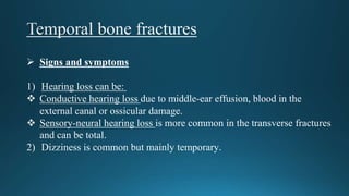 Signs and symptoms
1) Hearing loss can be:
 Conductive hearing loss due to middle-ear effusion, blood in the
external canal or ossicular damage.
 Sensory-neural hearing loss is more common in the transverse fractures
and can be total.
2) Dizziness is common but mainly temporary.
 