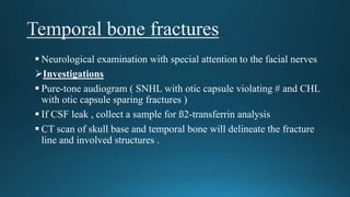  Neurological examination with special attention to the facial nerves
Investigations
 Pure-tone audiogram ( SNHL with otic capsule violating # and CHL
with otic capsule sparing fractures )
 If CSF leak , collect a sample for ß2-transferrin analysis
 CT scan of skull base and temporal bone will delineate the fracture
line and involved structures .
 