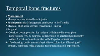 Management
 Manage any associated head injuries
 Facial paralysis: Management analogous to Bell’s palsy
 Medical: High-dose steroids (prednisone 1 mg/kg)
 Surgical:
 Consider decompression for patients with immediate complete
paralysis and >90 % neuronal degeneration on electroneuronography
within 2 weeks of onset (similar to Bell’s palsy indications)
 If no hearing, perform translabyrinthine exploration; if hearing still
present, combined middle cranial fossa/trans mastoid exploration.
 
