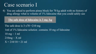 Case scenario I
4) You are asked to perform pinna block for 70 kg adult with no history of
drug allergy what is volume of 1% lidocaine that you could safely use
The safe dose is 3 x70 =210 mg
1ml of 1% lidocaine solution contains 10 mg of lidocaine
10 mg ~ 1 ml
210mg ~ X ml
X = 210/10 = 21 ml
The safe dose of lidocaine is 3 mg /kg
 