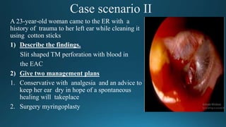 Case scenario II
A 23-year-old woman came to the ER with a
history of trauma to her left ear while cleaning it
using cotton sticks
1) Describe the findings.
Slit shaped TM perforation with blood in
the EAC
2) Give two management plans
1. Conservative with analgesia and an advice to
keep her ear dry in hope of a spontaneous
healing will takeplace
2. Surgery myringoplasty
 