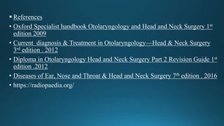  References
• Oxford Specialist handbook Otolaryngology and Head and Neck Surgery 1st
edition 2009
• Current diagnosis & Treatment in Otolaryngology—Head & Neck Surgery
3rd edition . 2012
• Diploma in Otolaryngology Head and Neck Surgery Part 2 Revision Guide 1st
edition .2012
• Diseases of Ear, Nose and Throat & Head and Neck Surgery 7th edition . 2016
• https://radiopaedia.org/
 