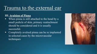 III. Avulsion of Pinna
 When pinna is still attached to the head by a
small pedicle of skin, primary reattachment
should be considered and it is usually
successful.
 Completely avulsed pinna can be re implanted
in selected cases by the microvascular
techniques
 