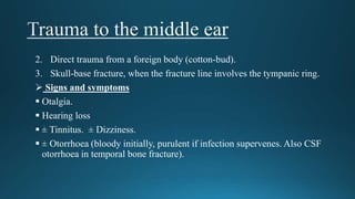 2. Direct trauma from a foreign body (cotton-bud).
3. Skull-base fracture, when the fracture line involves the tympanic ring.
 Signs and symptoms
 Otalgia.
 Hearing loss
 ± Tinnitus. ± Dizziness.
 ± Otorrhoea (bloody initially, purulent if infection supervenes. Also CSF
otorrhoea in temporal bone fracture).
 