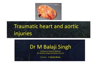 Traumatic heart and aortic
injuries
Dr M Balaji Singh
Professor of Forensic Medicine
ACS Medical college & Hospital, Chennai.
Courtesy; Dr Gautam Biswas.
 