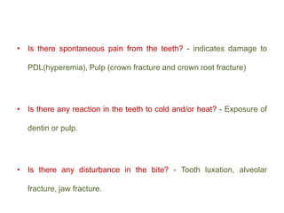 • Is there spontaneous pain from the teeth? - indicates damage to
PDL(hyperemia), Pulp (crown fracture and crown root fracture)
• Is there any reaction in the teeth to cold and/or heat? - Exposure of
dentin or pulp.
• Is there any disturbance in the bite? - Tooth luxation, alveolar
fracture, jaw fracture.
 