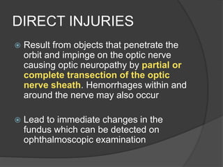 DIRECT INJURIES
 Result from objects that penetrate the
orbit and impinge on the optic nerve
causing optic neuropathy by partial or
complete transection of the optic
nerve sheath. Hemorrhages within and
around the nerve may also occur
 Lead to immediate changes in the
fundus which can be detected on
ophthalmoscopic examination
 