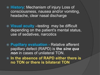  History: Mechanism of injury Loss of
consciousness, nausea and/or vomiting,
headache, clear nasal discharge
 Visual acuity –testing may be difficult
depending on the patient's mental status,
use of sedatives, narcotics
 Pupillary evaluation - Relative afferent
papillary defect (RAPD) is the sine qua
non in cases of unilateral TON.
 In the absence of RAPD either there is
no TON or there is bilateral TON
 
