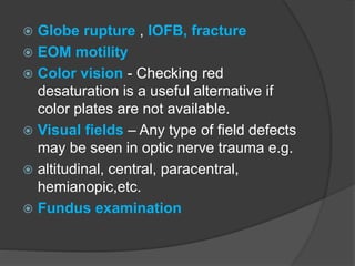  Globe rupture , IOFB, fracture
 EOM motility
 Color vision - Checking red
desaturation is a useful alternative if
color plates are not available.
 Visual fields – Any type of field defects
may be seen in optic nerve trauma e.g.
 altitudinal, central, paracentral,
hemianopic,etc.
 Fundus examination
 