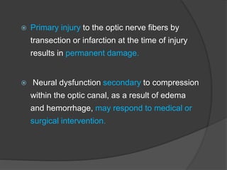  Primary injury to the optic nerve fibers by
transection or infarction at the time of injury
results in permanent damage.
 Neural dysfunction secondary to compression
within the optic canal, as a result of edema
and hemorrhage, may respond to medical or
surgical intervention.
 
