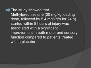  The study showed that
Methylprednisolone (30 mg/kg loading
dose, followed by 5.4 mg/kg/h for 24 h)
started within 8 hours of injury was
associated with a significant
improvement in both motor and sensory
function compared to patients treated
with a placebo
 