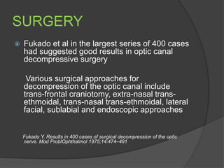 SURGERY
 Fukado et al in the largest series of 400 cases
had suggested good results in optic canal
decompressive surgery
Various surgical approaches for
decompression of the optic canal include
trans-frontal craniotomy, extra-nasal trans-
ethmoidal, trans-nasal trans-ethmoidal, lateral
facial, sublabial and endoscopic approaches
Fukado Y. Results in 400 cases of surgical decompression of the optic
nerve. Mod ProblOphthalmol 1975;14:474–481
 