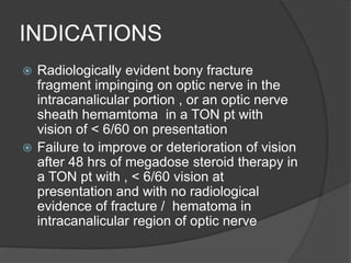 INDICATIONS
 Radiologically evident bony fracture
fragment impinging on optic nerve in the
intracanalicular portion , or an optic nerve
sheath hemamtoma in a TON pt with
vision of < 6/60 on presentation
 Failure to improve or deterioration of vision
after 48 hrs of megadose steroid therapy in
a TON pt with , < 6/60 vision at
presentation and with no radiological
evidence of fracture / hematoma in
intracanalicular region of optic nerve
 