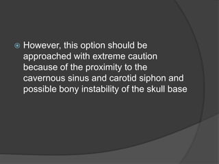  However, this option should be
approached with extreme caution
because of the proximity to the
cavernous sinus and carotid siphon and
possible bony instability of the skull base
 