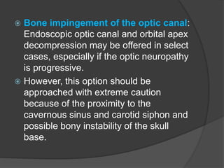  Bone impingement of the optic canal:
Endoscopic optic canal and orbital apex
decompression may be offered in select
cases, especially if the optic neuropathy
is progressive.
 However, this option should be
approached with extreme caution
because of the proximity to the
cavernous sinus and carotid siphon and
possible bony instability of the skull
base.
 