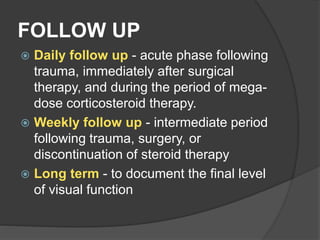 FOLLOW UP
 Daily follow up - acute phase following
trauma, immediately after surgical
therapy, and during the period of mega-
dose corticosteroid therapy.
 Weekly follow up - intermediate period
following trauma, surgery, or
discontinuation of steroid therapy
 Long term - to document the final level
of visual function
 