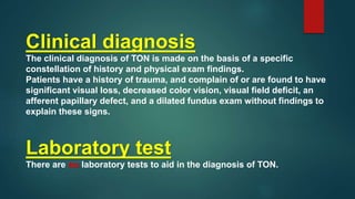 Laboratory test
There are no laboratory tests to aid in the diagnosis of TON.
Clinical diagnosis
The clinical diagnosis of TON is made on the basis of a specific
constellation of history and physical exam findings.
Patients have a history of trauma, and complain of or are found to have
significant visual loss, decreased color vision, visual field deficit, an
afferent papillary defect, and a dilated fundus exam without findings to
explain these signs.
 