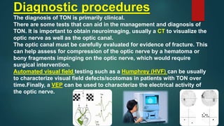 Diagnostic procedures
The diagnosis of TON is primarily clinical.
There are some tests that can aid in the management and diagnosis of
TON. It is important to obtain neuroimaging, usually a CT to visualize the
optic nerve as well as the optic canal.
The optic canal must be carefully evaluated for evidence of fracture. This
can help assess for compression of the optic nerve by a hematoma or
bony fragments impinging on the optic nerve, which would require
surgical intervention.
Automated visual field testing such as a Humphrey (HVF) can be usually
to characterize visual field defects/scotomas in patients with TON over
time.Finally, a VEP can be used to characterize the electrical activity of
the optic nerve.
 
