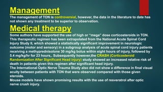 Management
The management of TON is controversial, however, the data in the literature to date has
not shown any treatment to be superior to observation.
Medical therapy
Some authors have supported the use of high or “mega” dose corticosteroids in TON.
This therapeutic regimen has been extrapolated from the National Acute Spinal Cord
Injury Study II, which showed a statistically significant improvement in neurologic
outcome (motor and sensory) in a subgroup analysis of acute spinal cord injury patients
receiving a methyprednisolone 30 mg/kg bolus within eight hours of injury, followed by
5.4 mg/kg/hr for 23 hours,. Subsequently however,the CRASH (Corticosteroid
Randomization After Significant Head injury) study showed an increased relative risk of
death in patients given this regimen after significant head injury.
The International Optic Nerve Trauma Study also did not show a difference in final visual
acuity between patients with TON that were observed compared with those given
steroids.
Mouse models have shown promising results with the use of resveratrol after optic
nerve crush injury.
 