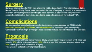 Surgery
Surgical intervention for TON was shown to not be beneficial in The International Optic
Nerve Trauma Study. Some have supported the use of surgery in certain scenarios such
as when a bony fragment is abutting to optic nerve or in the case of an optic nerve
sheath hematoma but there is no good data supporting surgery for indirect TON.
Complications
Serious surgical complications specific to decompression surgery for TON include
infection (meningitis), CSF leaks, and exacerbation of traumatic optic neuropathy.
Complications from high or “mega” dose steroids include wound infection and GI bleed.
Prognosis
In the International Optic Nerve Trauma Study, visual acuity improvement of >3 lines was
seen in 57% of the untreated group, 52% of the group that received steroids alone, and
32% of the group that underwent surgery.
This was not a statistically significant result.
 