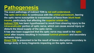 Pathogenesis
The exact pathology of indirect TON is not well understood.
The optic nerve dura is continuous with the orbital periosteum, leaving
the optic nerve susceptible to transmission of force from blunt head
trauma, particularly that affecting the superior orbital rim.
Indirect TON has been hypothesized to result from shearing injury to the
intracanalicular portion of optic nerve, which can cause axonal injury or
disturb the blood supply of the optic nerve.
It has also been suggested that the optic nerve may swell in the optic
canal after trauma resulting in increased luminal pressure and secondary
ischemic injury.
Direct TON is presumed to be the result of tissue disruption secondary to
foreign body or bony fragments impacting on the optic nerve.
 