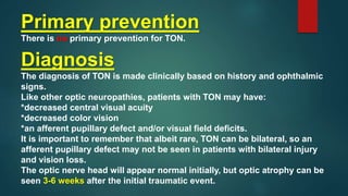 Primary prevention
There is no primary prevention for TON.
Diagnosis
The diagnosis of TON is made clinically based on history and ophthalmic
signs.
Like other optic neuropathies, patients with TON may have:
*decreased central visual acuity
*decreased color vision
*an afferent pupillary defect and/or visual field deficits.
It is important to remember that albeit rare, TON can be bilateral, so an
afferent pupillary defect may not be seen in patients with bilateral injury
and vision loss.
The optic nerve head will appear normal initially, but optic atrophy can be
seen 3-6 weeks after the initial traumatic event.
 