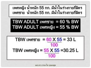 เพศหญิง น้าหนัก 55 กก. มีน้าในร่างกายกีลตร
่ ิ
เพศชาย น้าหนัก 55 กก. มีน้าในร่างกายกีลตร
่ ิ

TBW ADULT เพศชาย = 60 % BW
TBW ADULT เพศหญิง = 55 % BW
TBW เพศชาย = 60 X 55 = 33 L
100
TBW เพศหญิง = 55 X 55 =30.25 L
100
ผศ.ดร.กรองได อุณหสูต

 
