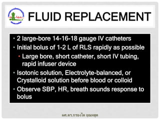 FLUID REPLACEMENT
• 2 large-bore 14-16-18 gauge IV catheters
• Initial bolus of 1-2 L of RLS rapidly as possible
• Large bore, short catheter, short IV tubing,
rapid infuser device
• Isotonic solution, Electrolyte-balanced, or
Crystalloid solution before blood or colloid
• Observe SBP, HR, breath sounds response to
bolus
ผศ.ดร.กรองได อุณหสูต

 