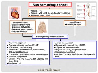 Non-hemorrhagic shock
 Assess : HR,
 Assess : V/S, LOC, O2 sat, Capillary refill time
 History of injury : MIVT
Spinal Shock
• Paresis, paralysis

Cardiogenic shock
• Distended neck veins
• Dypsnea, tachycardia
• Decrease breath sounds
• Trachea deviation
Primary survey and resuscitation





Airway management
O2 mask with reservoir bag 10 LMP
Prepare for : definite airway
Prepare for : cardiocentesis, thoracentesis,
ICD, surgical treatment
 Prepare for : X-ray, diagnostics tests, Adjuncts
 Maintain oxygenation
 Monitor : V/S, N/S, LOC, O2 sat, Capillary refill
time, EKG.
 Nursing record








Airway management
O2 mask with reservoir bag 10 LMP
Prepare for : definite airway
Prepare for : X-ray, diagnostics tests
Maintain normotension
Monitor : V/S, N/S, LOC, O2 sat, Capillary refill
time

ผศ.ดร.กรองได อุณหสูต

 