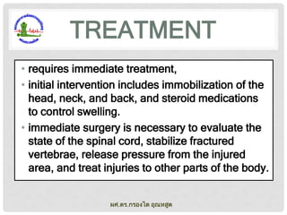 TREATMENT
• requires immediate treatment,
• initial intervention includes immobilization of the
head, neck, and back, and steroid medications
to control swelling.
• immediate surgery is necessary to evaluate the
state of the spinal cord, stabilize fractured
vertebrae, release pressure from the injured
area, and treat injuries to other parts of the body.
ผศ.ดร.กรองได อุณหสูต

 