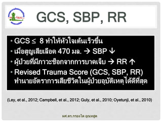 GCS, SBP, RR
้
• GCS  8 ทาให้หวใจเต้นเร็วขึน
ั
• เมือสูญเสียเลือด 470 มล.  SBP 
่
• ผูป่วยทีมภาวะช็อกจากการบาดเจ็บ  RR 
้
่ ี
• Revised Trauma Score (GCS, SBP, RR)
ทานายอัตราการเสียชีวตในผูป่วยอุบตเหตุได้ดทสด
ิ
้
ั ิ
ี ี่ ุ
(Ley, et al., 2012; Campbell, et al., 2012; Guly, et al., 2010; Oyetunji, et al., 2010)

ผศ.ดร.กรองได อุณหสูต

 