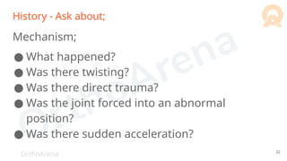 OrthoArena
History - Ask about;
Mechanism;
● What happened?
● Was there twisting?
● Was there direct trauma?
● Was the joint forced into an abnormal
position?
● Was there sudden acceleration?
32
 