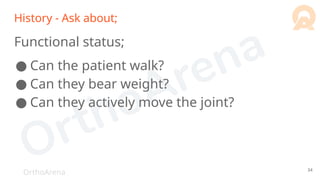 OrthoArena
History - Ask about;
Functional status;
● Can the patient walk?
● Can they bear weight?
● Can they actively move the joint?
34
 