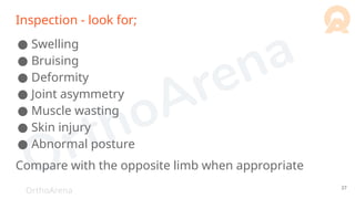 OrthoArena
Inspection - look for;
● Swelling
● Bruising
● Deformity
● Joint asymmetry
● Muscle wasting
● Skin injury
● Abnormal posture
Compare with the opposite limb when appropriate
37
 