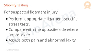 OrthoArena
Stability Testing
For suspected ligament injury:
● Perform appropriate ligament-specific
stress tests.
● Compare with the opposite side where
appropriate.
● Assess both pain and abnormal laxity.
42
 