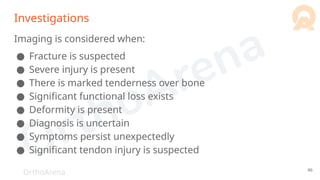 OrthoArena
Investigations
Imaging is considered when:
● Fracture is suspected
● Severe injury is present
● There is marked tenderness over bone
● Significant functional loss exists
● Deformity is present
● Diagnosis is uncertain
● Symptoms persist unexpectedly
● Significant tendon injury is suspected
46
 