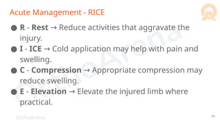 OrthoArena
Acute Management - RICE
● R - Rest Reduce activities that aggravate the
→
injury.
● I - ICE Cold application may help with pain and
→
swelling.
● C - Compression Appropriate compression may
→
reduce swelling.
● E - Elevation → Elevate the injured limb where
practical.
54
 